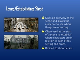 Gives an overview of the
scene and allows the
audience to see where
things are occurring.
Often used at the start
of a scene to ‘establish’
where characters are in
relation to each other,
setting and props.
Difficult to show details.
 