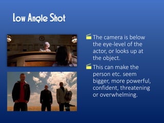 The camera is below
the eye-level of the
actor, or looks up at
the object.
This can make the
person etc. seem
bigger, more powerful,
confident, threatening
or overwhelming.
 