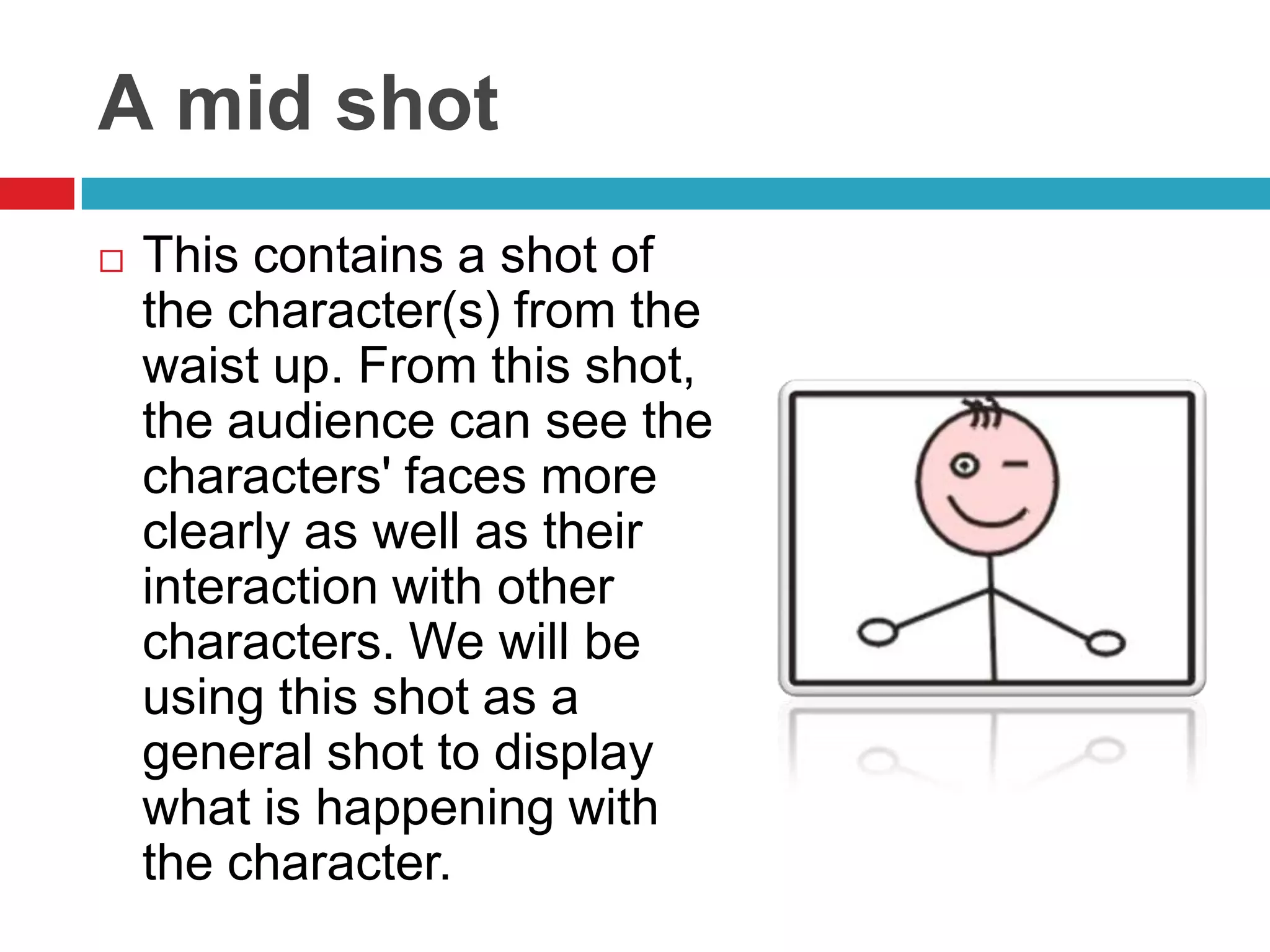 A mid shot
   This contains a shot of
    the character(s) from the
    waist up. From this shot,
    the audience can see the
    characters' faces more
    clearly as well as their
    interaction with other
    characters. We will be
    using this shot as a
    general shot to display
    what is happening with
    the character.
 