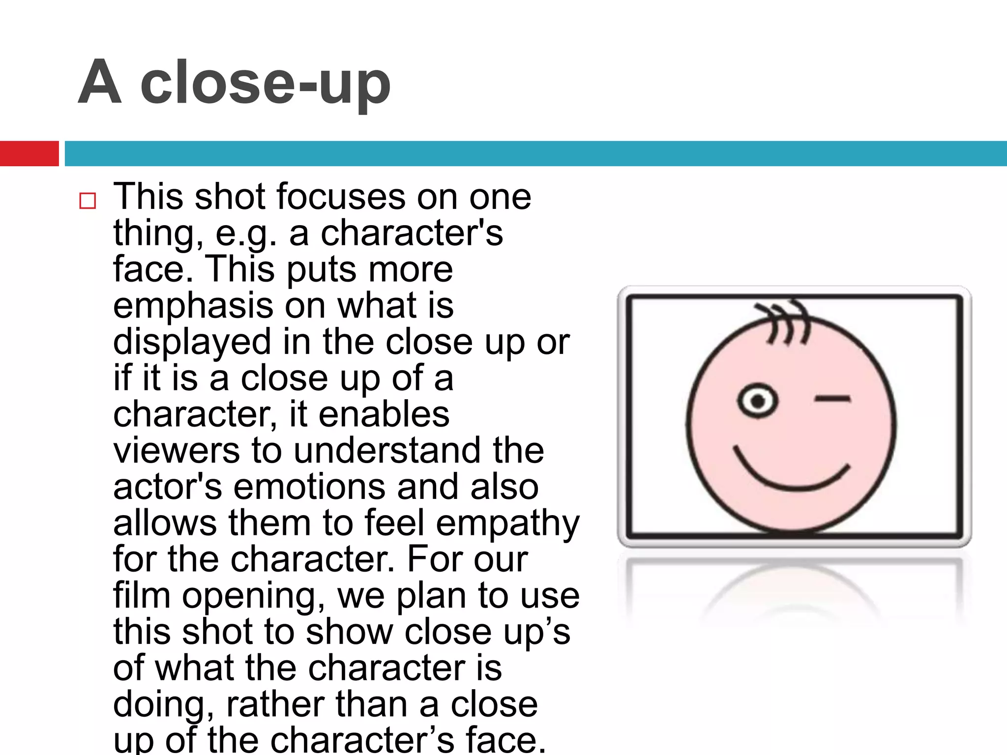 A close-up
   This shot focuses on one
    thing, e.g. a character's
    face. This puts more
    emphasis on what is
    displayed in the close up or
    if it is a close up of a
    character, it enables
    viewers to understand the
    actor's emotions and also
    allows them to feel empathy
    for the character. For our
    film opening, we plan to use
    this shot to show close up’s
    of what the character is
    doing, rather than a close
    up of the character’s face.
 
