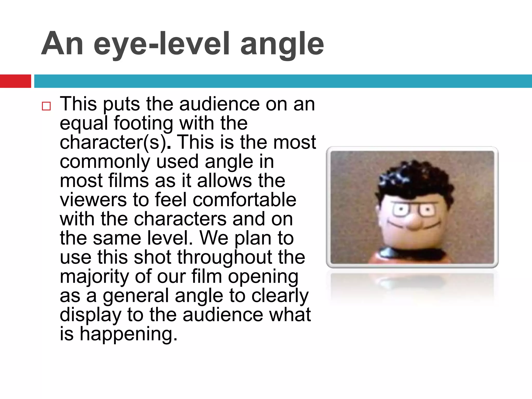 An eye-level angle
   This puts the audience on an
    equal footing with the
    character(s). This is the most
    commonly used angle in
    most films as it allows the
    viewers to feel comfortable
    with the characters and on
    the same level. We plan to
    use this shot throughout the
    majority of our film opening
    as a general angle to clearly
    display to the audience what
    is happening.
 