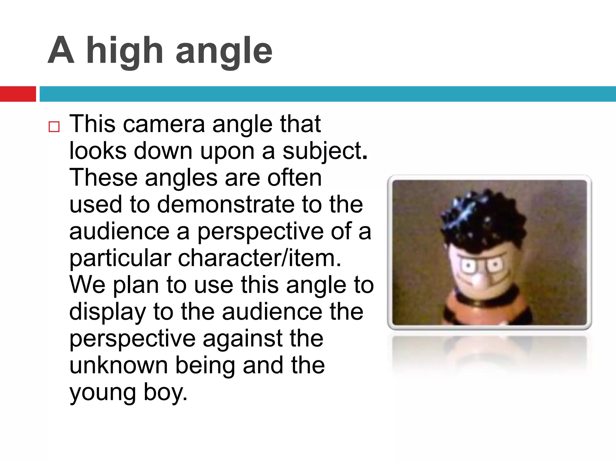 A high angle
   This camera angle that
    looks down upon a subject.
    These angles are often
    used to demonstrate to the
    audience a perspective of a
    particular character/item.
    We plan to use this angle to
    display to the audience the
    perspective against the
    unknown being and the
    young boy.
 