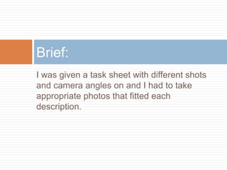Brief:
I was given a task sheet with different shots
and camera angles on and I had to take
appropriate photos that fitted each
description.
 