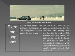 Extre
me
long
shot
In this shot shows the
setting of the location or
the background. It also
shows the characters.
This shot is used so the
audience are informed that the
characters are moving from
one location to another. This
extreme long shot allows the
audience to take in the layout
of the scene as well as to
emphasise the distance which
the characters may have had to
travel in order to reach their
destination.
Cheldy Sgaco Elumba-Pableo, MPA; LlB
 