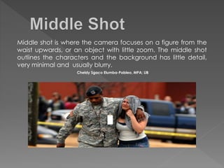 Middle shot is where the camera focuses on a figure from the
waist upwards, or an object with little zoom. The middle shot
outlines the characters and the background has little detail,
very minimal and usually blurry.
Cheldy Sgaco Elumba-Pableo, MPA; LlB
 