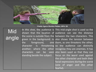 Mid
angle
In this shot, the audience is
shown that the location of
the scene is outside from the
green in the background. In
the foreground, one
character is threatening
another; where the other
characters can be seen
standing beside the subject.
This mid-angle shot is used so the
audience can see the distance
between the two characters. This
also shows the tension between
them, as one threatens the other;
so the audience can distinctly
recognise they are enemies. It has
also been used so that they can
focus on the wand used against
the other character and both their
facial expressions during the scene
(one of anger and the other
fearful).
Cheldy Sgaco Elumba-Pableo, MPA; LlB
 