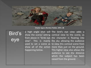 Bird’s
eye
a high angle shot will
show the scene/ setting
from above in "birds eye
view". This is mainly
used to set a scene as
show all of the action
happening below.
The bird’s eye view adds a
comical view to the scene, as
the character is floating into
the sky; allowing the audience
to view this comical scene from
more than just on the ground.
This higher view also allows the
audience to see the distance
which the subject has been
raised from the ground.
Cheldy Sgaco Elumba-Pableo, MPA; LlB
 