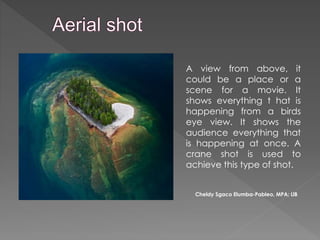 A view from above, it
could be a place or a
scene for a movie. It
shows everything t hat is
happening from a birds
eye view. It shows the
audience everything that
is happening at once. A
crane shot is used to
achieve this type of shot.
Cheldy Sgaco Elumba-Pableo, MPA; LlB
 
