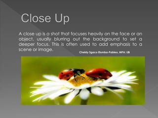 A close up is a shot that focuses heavily on the face or an
object, usually blurring out the background to set a
deeper focus. This is often used to add emphasis to a
scene or image.
Cheldy Sgaco Elumba-Pableo, MPA; LlB
 