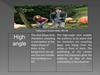 High
angle
This shot shows both
characters, crouching
in anticipation at the
object ahead of
them. In the
background, we can
see they are outside
and standing on a
hill.
This high-angle shot enables
the audience to be aware that
the characters are crouching
down and hiding from the
action in front of them. The
positioning of the camera
above the characters gives the
audience an idea of their
vulnerability in the situation.
Cheldy Sgaco Elumba-Pableo, MPA; LlB
 