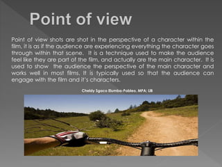 Point of view shots are shot in the perspective of a character within the
film, it is as if the audience are experiencing everything the character goes
through within that scene. It is a technique used to make the audience
feel like they are part of the film, and actually are the main character. It is
used to show the audience the perspective of the main character and
works well in most films. It is typically used so that the audience can
engage with the film and it’s characters.
Cheldy Sgaco Elumba-Pableo, MPA; LlB
 