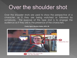 Over the shoulder shots are used to show the perspective of a
character, as if they are being watched or followed by
somebody. The purpose of this type shot is to engage the
audience as if they are in the presence of the characters.
Cheldy Sgaco Elumba-Pableo, MPA; LlB
 