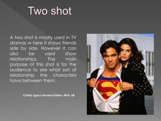 A two shot is mostly used in TV
dramas w here it shows friends
side by side. However it can
also be used show
relationships. The main
purpose of this shot is for the
audience to see what sort of
relationship the characters
have between them.
Cheldy Sgaco Elumba-Pableo, MPA; LlB
 