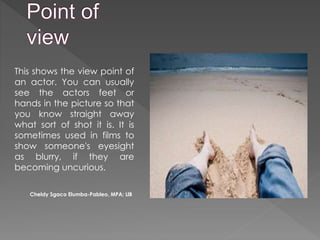 This shows the view point of
an actor. You can usually
see the actors feet or
hands in the picture so that
you know straight away
what sort of shot it is. It is
sometimes used in films to
show someone's eyesight
as blurry, if they are
becoming uncurious.
Cheldy Sgaco Elumba-Pableo, MPA; LlB
 