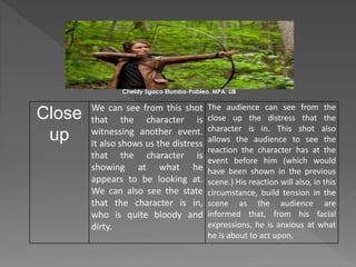 Close
up
We can see from this shot
that the character is
witnessing another event.
It also shows us the distress
that the character is
showing at what he
appears to be looking at.
We can also see the state
that the character is in,
who is quite bloody and
dirty.
The audience can see from the
close up the distress that the
character is in. This shot also
allows the audience to see the
reaction the character has at the
event before him (which would
have been shown in the previous
scene.) His reaction will also, in this
circumstance, build tension in the
scene as the audience are
informed that, from his facial
expressions, he is anxious at what
he is about to act upon.
Cheldy Sgaco Elumba-Pableo, MPA; LlB
 