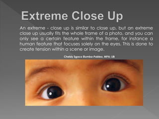 An extreme - close up is similar to close up, but an extreme
close up usually fits the whole frame of a photo, and you can
only see a certain feature within the frame, for instance a
human feature that focuses solely on the eyes. This is done to
create tension within a scene or image.
Cheldy Sgaco Elumba-Pableo, MPA; LlB
 