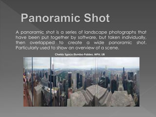 A panoramic shot is a series of landscape photographs that
have been put together by software, but taken individually,
then overlapped to create a wide panoramic shot.
Particularly used to show an overview of a scene.
Cheldy Sgaco Elumba-Pableo, MPA; LlB
 