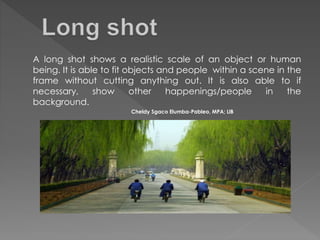 A long shot shows a realistic scale of an object or human
being. It is able to fit objects and people within a scene in the
frame without cutting anything out. It is also able to if
necessary, show other happenings/people in the
background.
Cheldy Sgaco Elumba-Pableo, MPA; LlB
 
