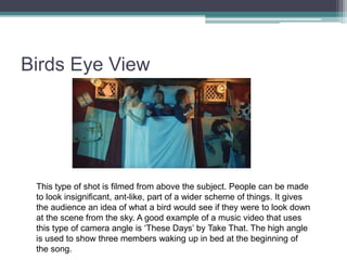Birds Eye View
This type of shot is filmed from above the subject. People can be made
to look insignificant, ant-like, part of a wider scheme of things. It gives
the audience an idea of what a bird would see if they were to look down
at the scene from the sky. A good example of a music video that uses
this type of camera angle is ‘These Days’ by Take That. The high angle
is used to show three members waking up in bed at the beginning of
the song.
 