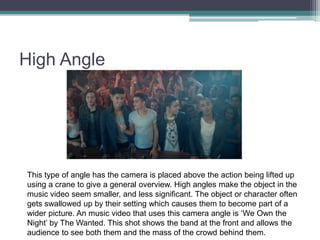 High Angle
This type of angle has the camera is placed above the action being lifted up
using a crane to give a general overview. High angles make the object in the
music video seem smaller, and less significant. The object or character often
gets swallowed up by their setting which causes them to become part of a
wider picture. An music video that uses this camera angle is ‘We Own the
Night’ by The Wanted. This shot shows the band at the front and allows the
audience to see both them and the mass of the crowd behind them.
 