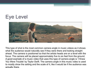Eye Level
This type of shot is the most common camera angle in music videos as it shows
what the audience would naturally see if they were there and looking straight
ahead. The camera is positioned so that the artists heads are on a level with the
focus. The camera will be placed approximately five to six feet from the ground.
A good example of a music video that uses this type of camera angle is ‘I Knew
You Were Trouble’ by Taylor Swift. The camera angle in this music video is used
to mostly show the setting and the scale of it, like it would be if the audience was
actually there.
 