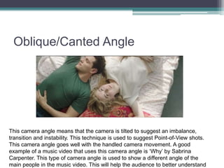 Oblique/Canted Angle
This camera angle means that the camera is tilted to suggest an imbalance,
transition and instability. This technique is used to suggest Point-of-View shots.
This camera angle goes well with the handled camera movement. A good
example of a music video that uses this camera angle is ‘Why’ by Sabrina
Carpenter. This type of camera angle is used to show a different angle of the
main people in the music video. This will help the audience to better understand
 