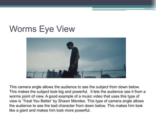 Worms Eye View
This camera angle allows the audience to see the subject from down below.
This makes the subject look big and powerful. It lets the audience see it from a
worms point of view. A good example of a music video that uses this type of
view is ‘Treat You Better’ by Shawn Mendes. This type of camera angle allows
the audience to see the bad character from down below. This makes him look
like a giant and makes him look more powerful.
 