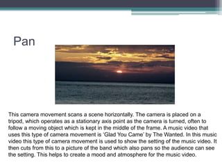 Pan
This camera movement scans a scene horizontally. The camera is placed on a
tripod, which operates as a stationary axis point as the camera is turned, often to
follow a moving object which is kept in the middle of the frame. A music video that
uses this type of camera movement is ‘Glad You Came’ by The Wanted. In this music
video this type of camera movement is used to show the setting of the music video. It
then cuts from this to a picture of the band which also pans so the audience can see
the setting. This helps to create a mood and atmosphere for the music video.
 