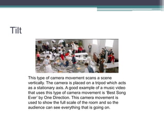 Tilt
This type of camera movement scans a scene
vertically. The camera is placed on a tripod which acts
as a stationary axis. A good example of a music video
that uses this type of camera movement is ‘Best Song
Ever’ by One Direction. This camera movement is
used to show the full scale of the room and so the
audience can see everything that is going on.
 