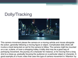 Dolly/Tracking
This camera movement places the camera on a moving vehicle and moves alongside
the action, generally following a moving figure or object. Complicated dolly shots will
involve a track being laid on set for the camera to follow. The camera might be mounted
on a car, a plane, or even a shopping trolley. A dolly shot may be a good way of
portraying movement, the journey of a character for instance, or for moving from a long
shot to a close-up, gradually focusing the audience on a particular object or character. A
good example of a music video that uses this type of camera movement is ‘Attention’ by
 