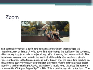Zoom
This camera movement a zoom lens contains a mechanism that changes the
magnification of an image. A video zoom lens can change the position of the audience,
either very quickly (a smash zoom) or slowly, without moving the camera an inch. The
drawbacks to using zoom include the fact that while a dolly shot involves a steady
movement similar to the focusing change in the human eye, the zoom lens tends to be
jerky (unless used very slowly) and to distort an image, making objects appear closer
together than they really are. A good example of a music video that uses this camera
movement is ‘Click your fingers’ by The Tide. This is used to zoom in on the band. The
 