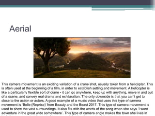 Aerial
This camera movement is an exciting variation of a crane shot, usually taken from a helicopter. This
is often used at the beginning of a film, in order to establish setting and movement. A helicopter is
like a particularly flexible sort of crane - it can go anywhere, keep up with anything, move in and out
of a scene, and convey real drama and exhilaration. The only downside is that you can’t get to
close to the action or actors. A good example of a music video that uses this type of camera
movement is ‘Belle (Reprise)’ from Beauty and the Beast 2017. This type of camera movement is
used to show the vast surroundings. It also fits with the words of the song when she says ‘I want
adventure in the great wide somewhere’. This type of camera angle makes the town she lives in
 