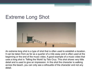 Extreme Long Shot
An extreme long shot is a type of shot that is often used to establish a location.
It can be taken from as far as a quarter of a mile away and is often used at the
beginning or the end of the music video. A good example of a music video that
uses a long shot is ‘Telling the World’ by Taio Cruz. This shot shows very little
detail and is used to give an impression. In this shot the character is walking
across the beach, you can only see a silhouette of the character and not any
detail.
 
