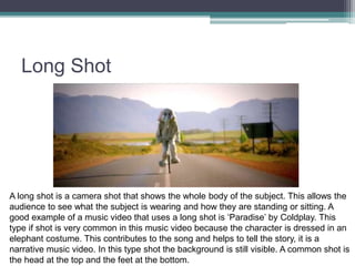 Long Shot
A long shot is a camera shot that shows the whole body of the subject. This allows the
audience to see what the subject is wearing and how they are standing or sitting. A
good example of a music video that uses a long shot is ‘Paradise’ by Coldplay. This
type if shot is very common in this music video because the character is dressed in an
elephant costume. This contributes to the song and helps to tell the story, it is a
narrative music video. In this type shot the background is still visible. A common shot is
the head at the top and the feet at the bottom.
 