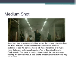 Medium Shot
A medium shot is a camera shot that shows the person/ character from
the waist upwards. It does not show much detail but allow the
audience to see the persons face a bit. A good example of a music
video that uses medium angles quite often is ‘Counting Stars’ by
OneRepublic. This show to used to show that all the characters are
wearing the same clothes. It also shows what musical instruments they
 