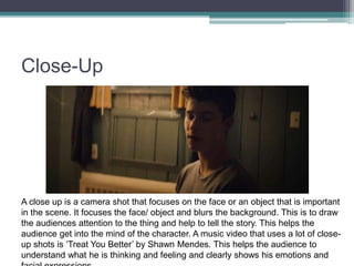 Close-Up
A close up is a camera shot that focuses on the face or an object that is important
in the scene. It focuses the face/ object and blurs the background. This is to draw
the audiences attention to the thing and help to tell the story. This helps the
audience get into the mind of the character. A music video that uses a lot of close-
up shots is ’Treat You Better’ by Shawn Mendes. This helps the audience to
understand what he is thinking and feeling and clearly shows his emotions and
 