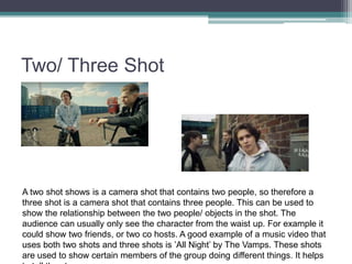 Two/ Three Shot
A two shot shows is a camera shot that contains two people, so therefore a
three shot is a camera shot that contains three people. This can be used to
show the relationship between the two people/ objects in the shot. The
audience can usually only see the character from the waist up. For example it
could show two friends, or two co hosts. A good example of a music video that
uses both two shots and three shots is ’All Night’ by The Vamps. These shots
are used to show certain members of the group doing different things. It helps
 