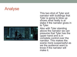 Analyse
This two shot of Tyler and
narrator with buildings that
Tyler is going to blow up
shows what really is at
stake if the narrator gives in
to Tyler.
Also with Tyler standing
above the narrator we can
presume that Tyler has the
upper hand and is in
complete control over the
narrator. This makes the
scene more suspenseful as
we the audience want to
know if the narrator will
make it.
 