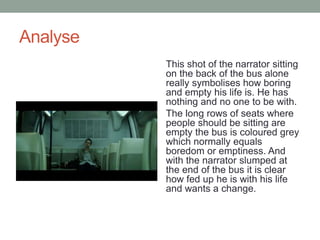 Analyse
This shot of the narrator sitting
on the back of the bus alone
really symbolises how boring
and empty his life is. He has
nothing and no one to be with.
The long rows of seats where
people should be sitting are
empty the bus is coloured grey
which normally equals
boredom or emptiness. And
with the narrator slumped at
the end of the bus it is clear
how fed up he is with his life
and wants a change.
 