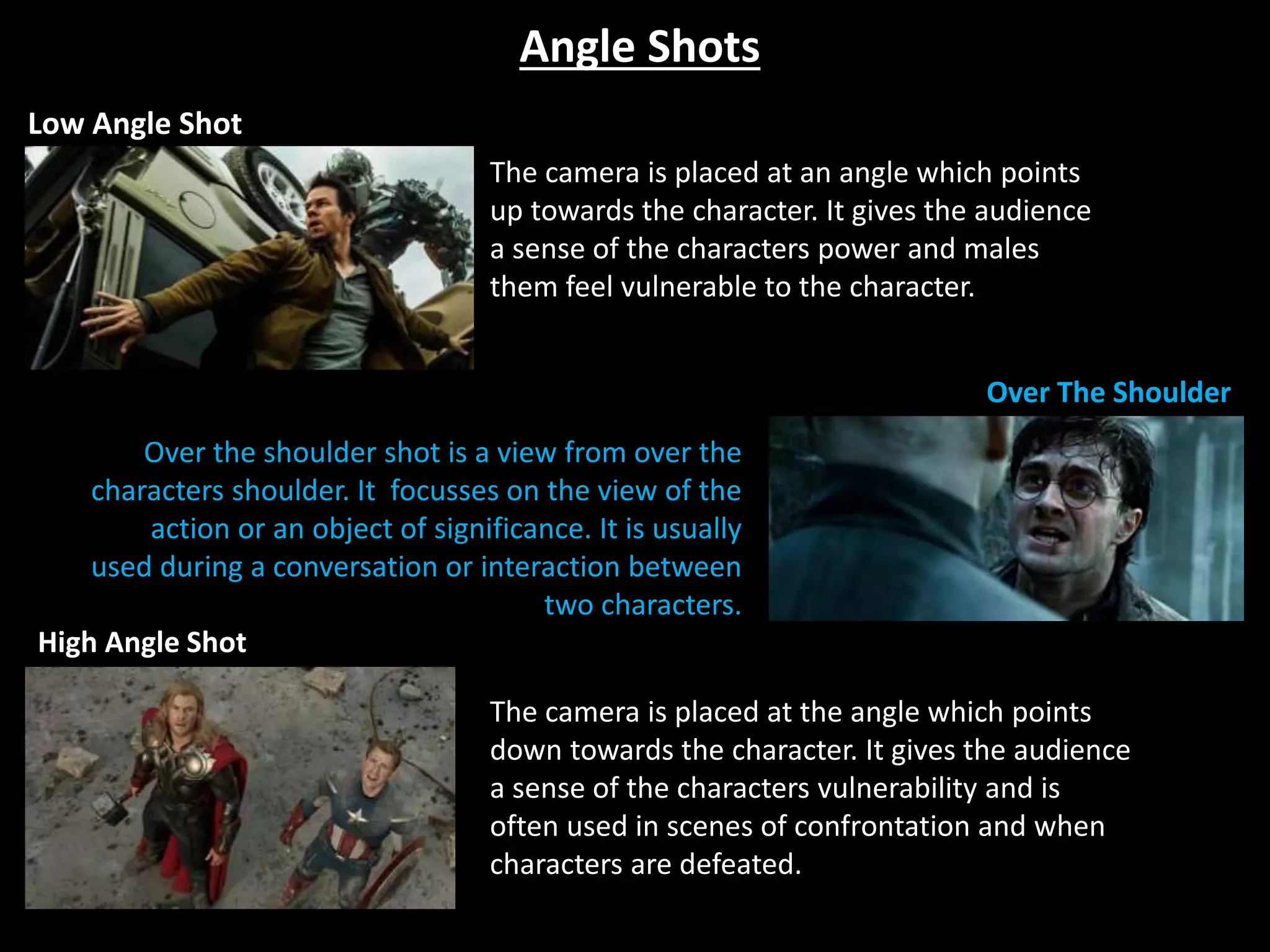 Angle Shots
Low Angle Shot
Over The Shoulder
High Angle Shot
Over the shoulder shot is a view from over the
characters shoulder. It focusses on the view of the
action or an object of significance. It is usually
used during a conversation or interaction between
two characters.
The camera is placed at the angle which points
down towards the character. It gives the audience
a sense of the characters vulnerability and is
often used in scenes of confrontation and when
characters are defeated.
The camera is placed at an angle which points
up towards the character. It gives the audience
a sense of the characters power and males
them feel vulnerable to the character.
 