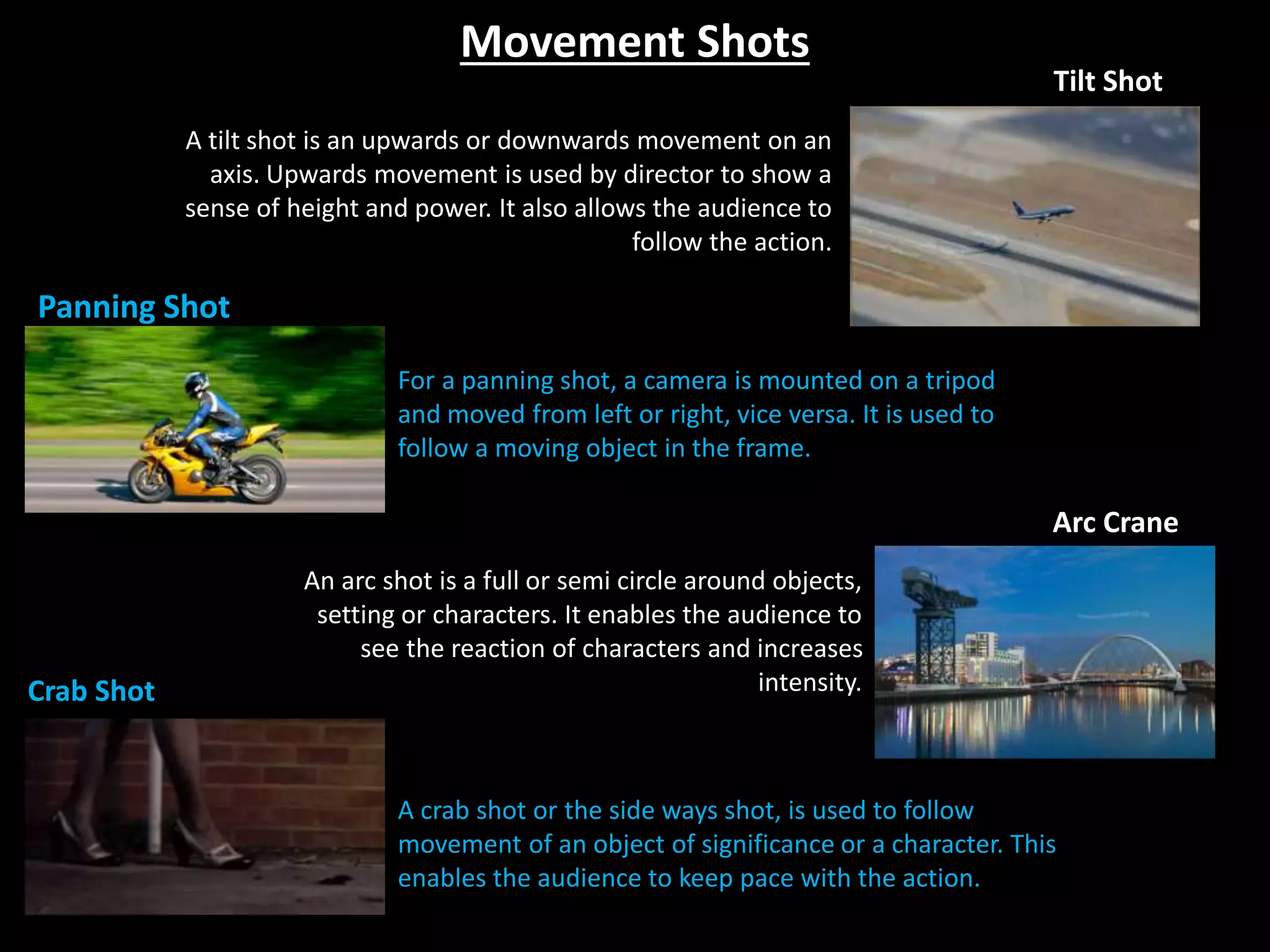 Movement Shots
Panning Shot
Tilt Shot
Arc Crane
Crab Shot
A crab shot or the side ways shot, is used to follow
movement of an object of significance or a character. This
enables the audience to keep pace with the action.
A tilt shot is an upwards or downwards movement on an
axis. Upwards movement is used by director to show a
sense of height and power. It also allows the audience to
follow the action.
An arc shot is a full or semi circle around objects,
setting or characters. It enables the audience to
see the reaction of characters and increases
intensity.
For a panning shot, a camera is mounted on a tripod
and moved from left or right, vice versa. It is used to
follow a moving object in the frame.
 