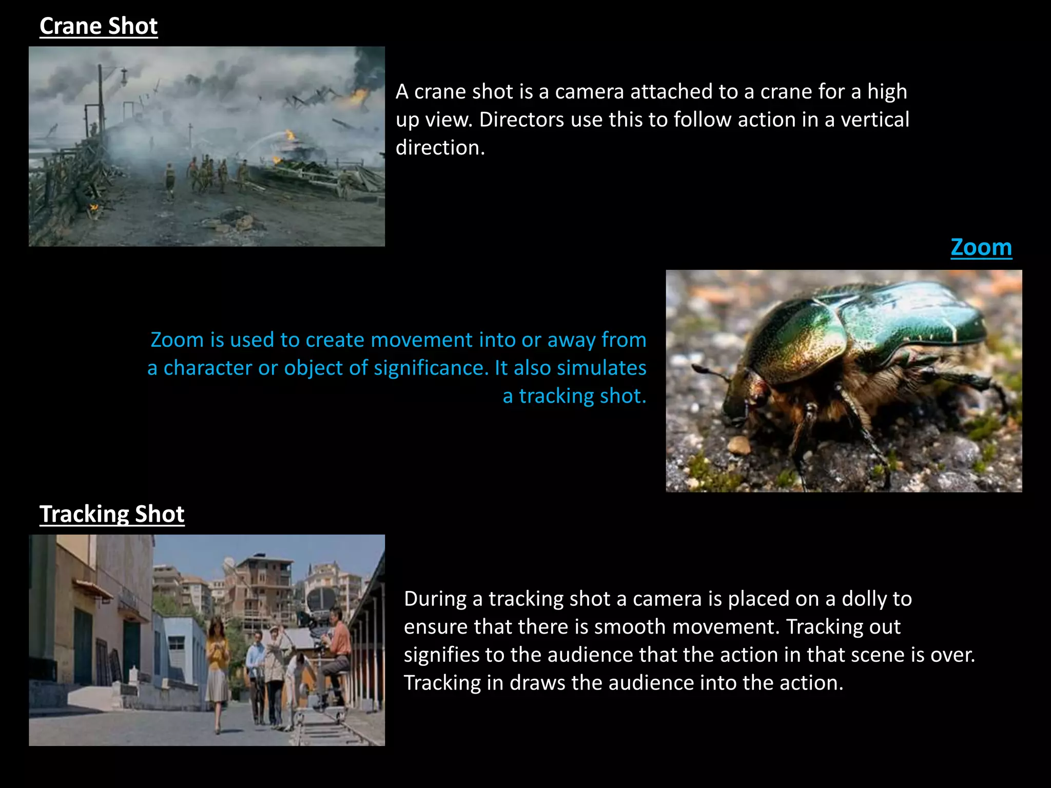 Crane Shot
Zoom
Tracking Shot
During a tracking shot a camera is placed on a dolly to
ensure that there is smooth movement. Tracking out
signifies to the audience that the action in that scene is over.
Tracking in draws the audience into the action.
Zoom is used to create movement into or away from
a character or object of significance. It also simulates
a tracking shot.
A crane shot is a camera attached to a crane for a high
up view. Directors use this to follow action in a vertical
direction.
 
