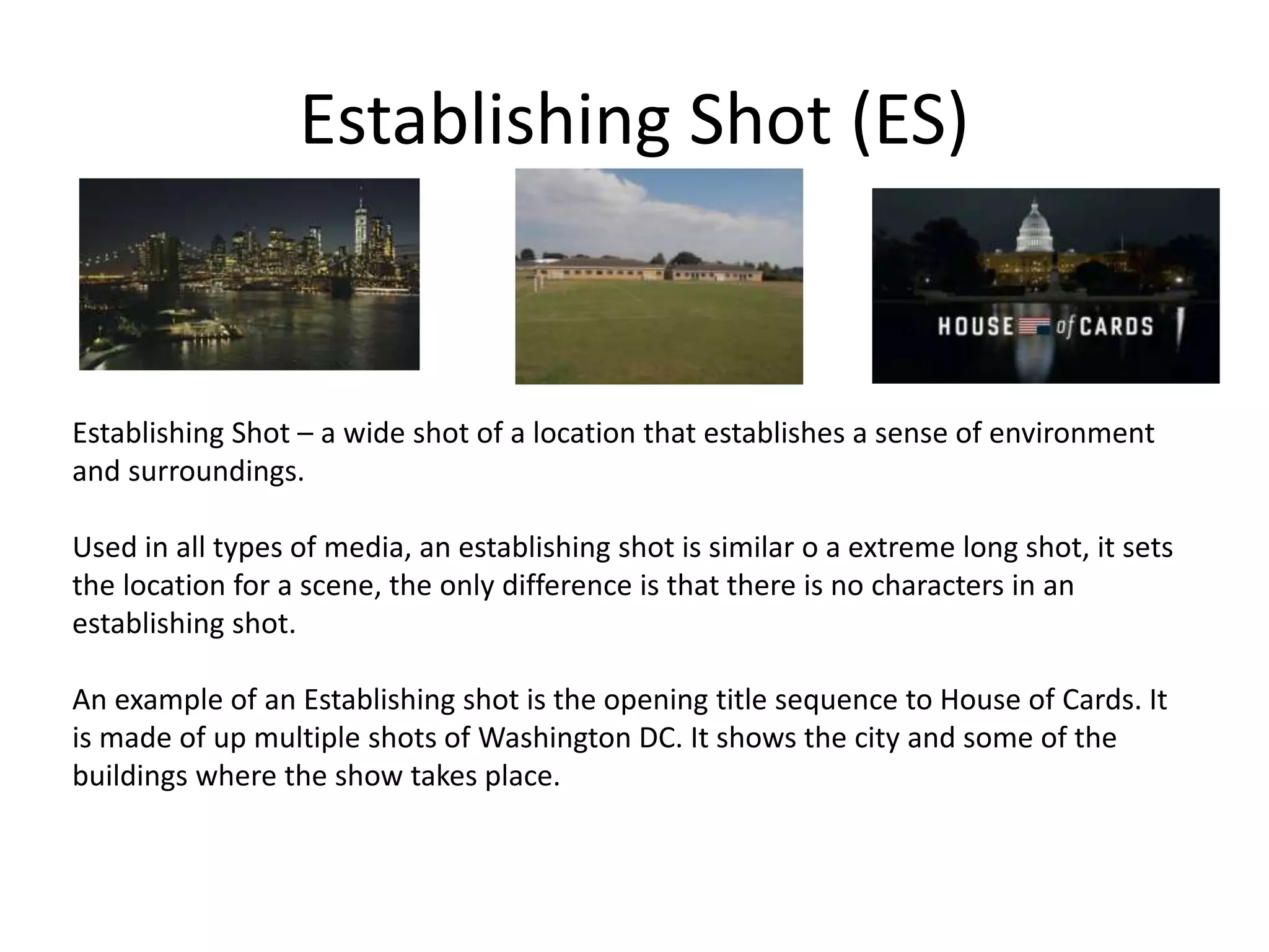 Establishing Shot (ES)
Establishing Shot – a wide shot of a location that establishes a sense of environment
and surroundings.
Used in all types of media, an establishing shot is similar o a extreme long shot, it sets
the location for a scene, the only difference is that there is no characters in an
establishing shot.
An example of an Establishing shot is the opening title sequence to House of Cards. It
is made of up multiple shots of Washington DC. It shows the city and some of the
buildings where the show takes place.
 