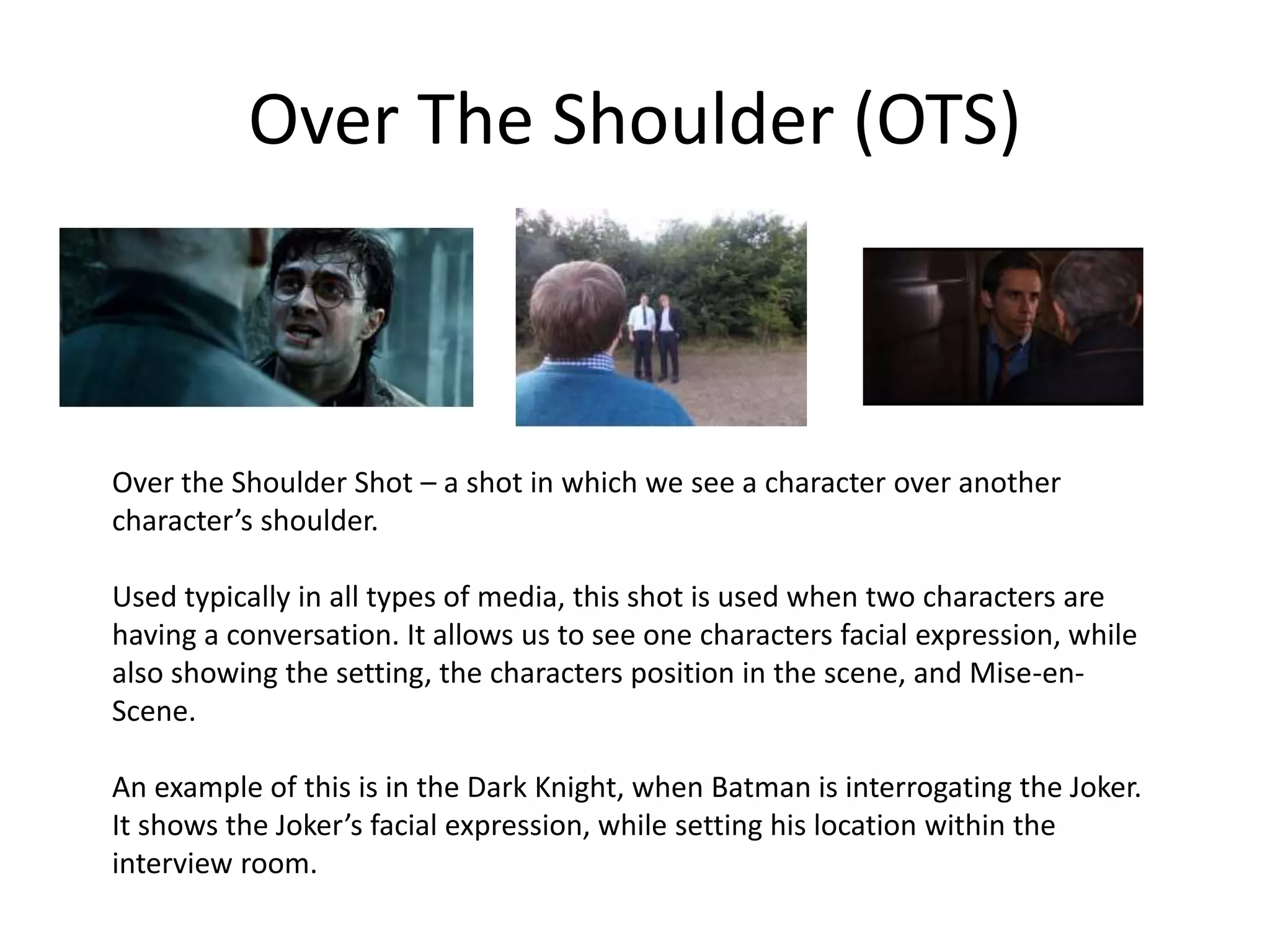 Over The Shoulder (OTS)
Over the Shoulder Shot – a shot in which we see a character over another
character’s shoulder.
Used typically in all types of media, this shot is used when two characters are
having a conversation. It allows us to see one characters facial expression, while
also showing the setting, the characters position in the scene, and Mise-en-
Scene.
An example of this is in the Dark Knight, when Batman is interrogating the Joker.
It shows the Joker’s facial expression, while setting his location within the
interview room.
 