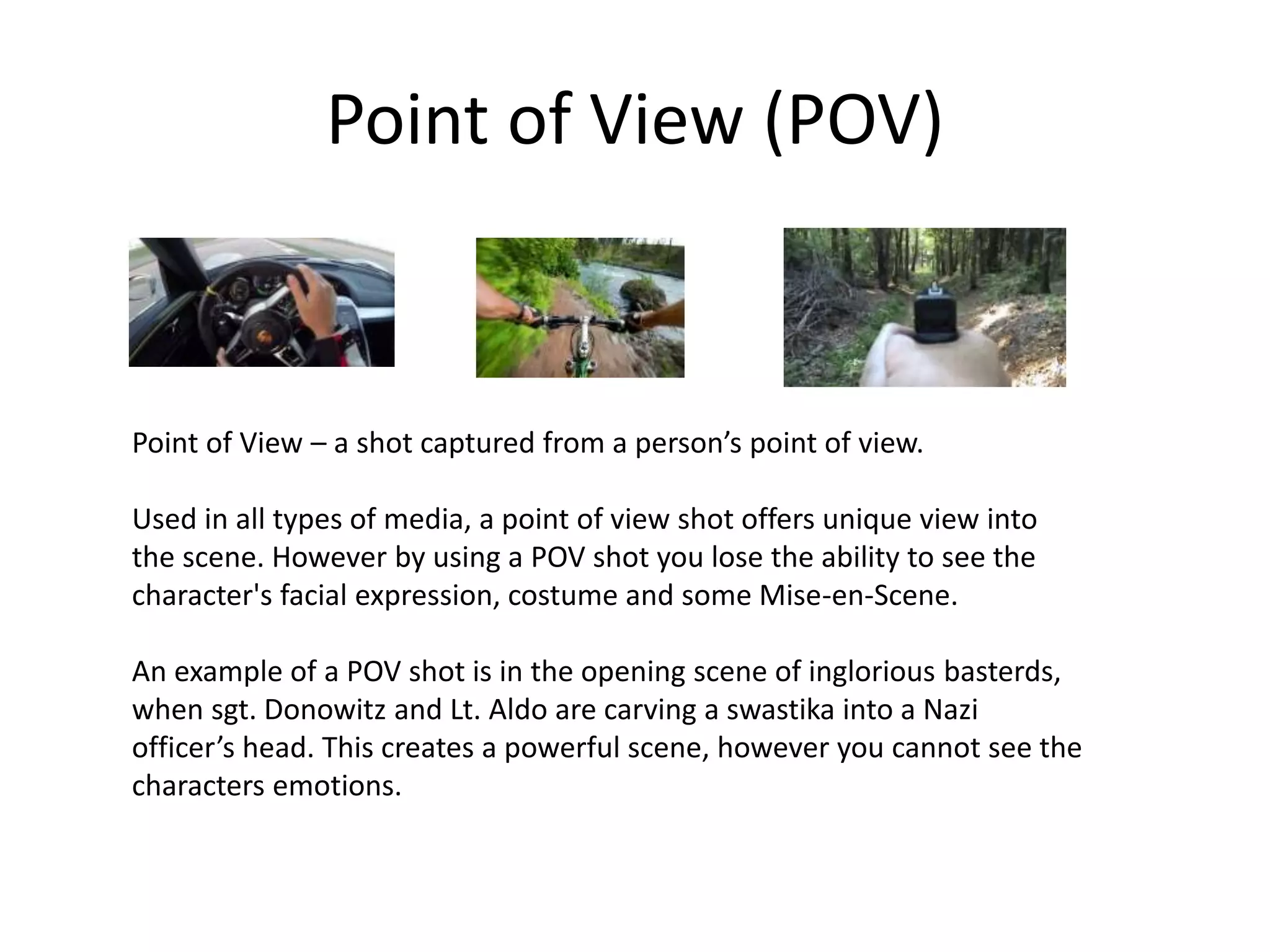 Point of View (POV)
Point of View – a shot captured from a person’s point of view.
Used in all types of media, a point of view shot offers unique view into
the scene. However by using a POV shot you lose the ability to see the
character's facial expression, costume and some Mise-en-Scene.
An example of a POV shot is in the opening scene of inglorious basterds,
when sgt. Donowitz and Lt. Aldo are carving a swastika into a Nazi
officer’s head. This creates a powerful scene, however you cannot see the
characters emotions.
 