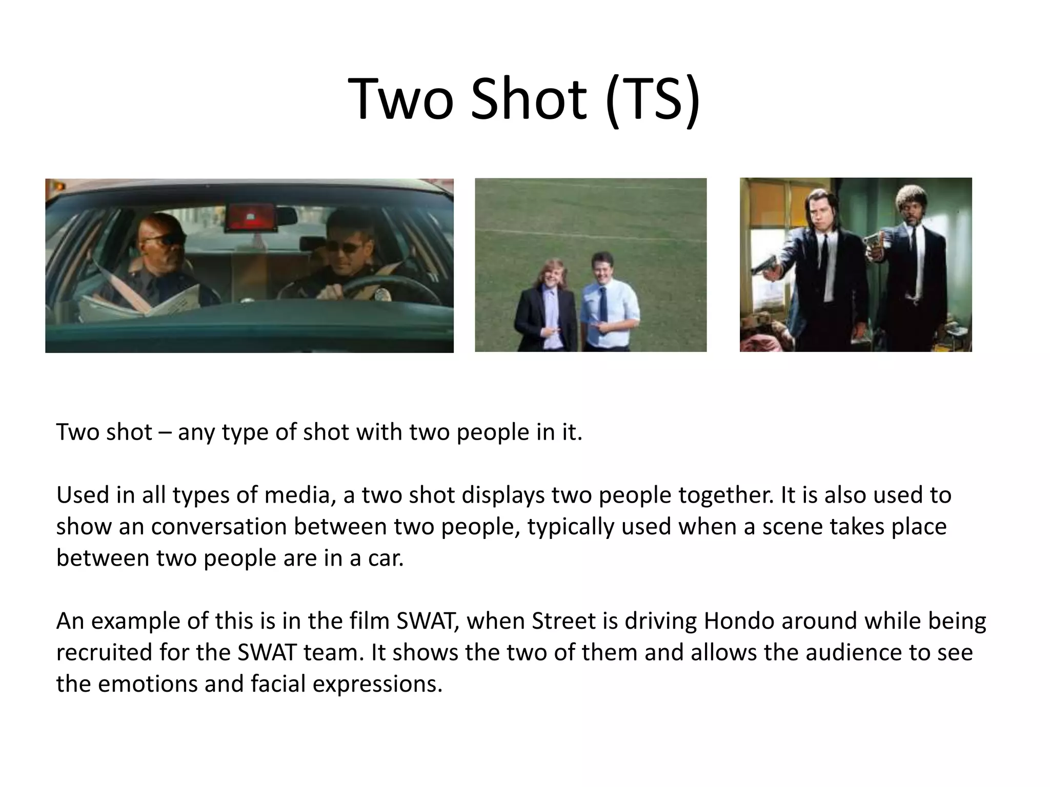 Two Shot (TS)
Two shot – any type of shot with two people in it.
Used in all types of media, a two shot displays two people together. It is also used to
show an conversation between two people, typically used when a scene takes place
between two people are in a car.
An example of this is in the film SWAT, when Street is driving Hondo around while being
recruited for the SWAT team. It shows the two of them and allows the audience to see
the emotions and facial expressions.
 
