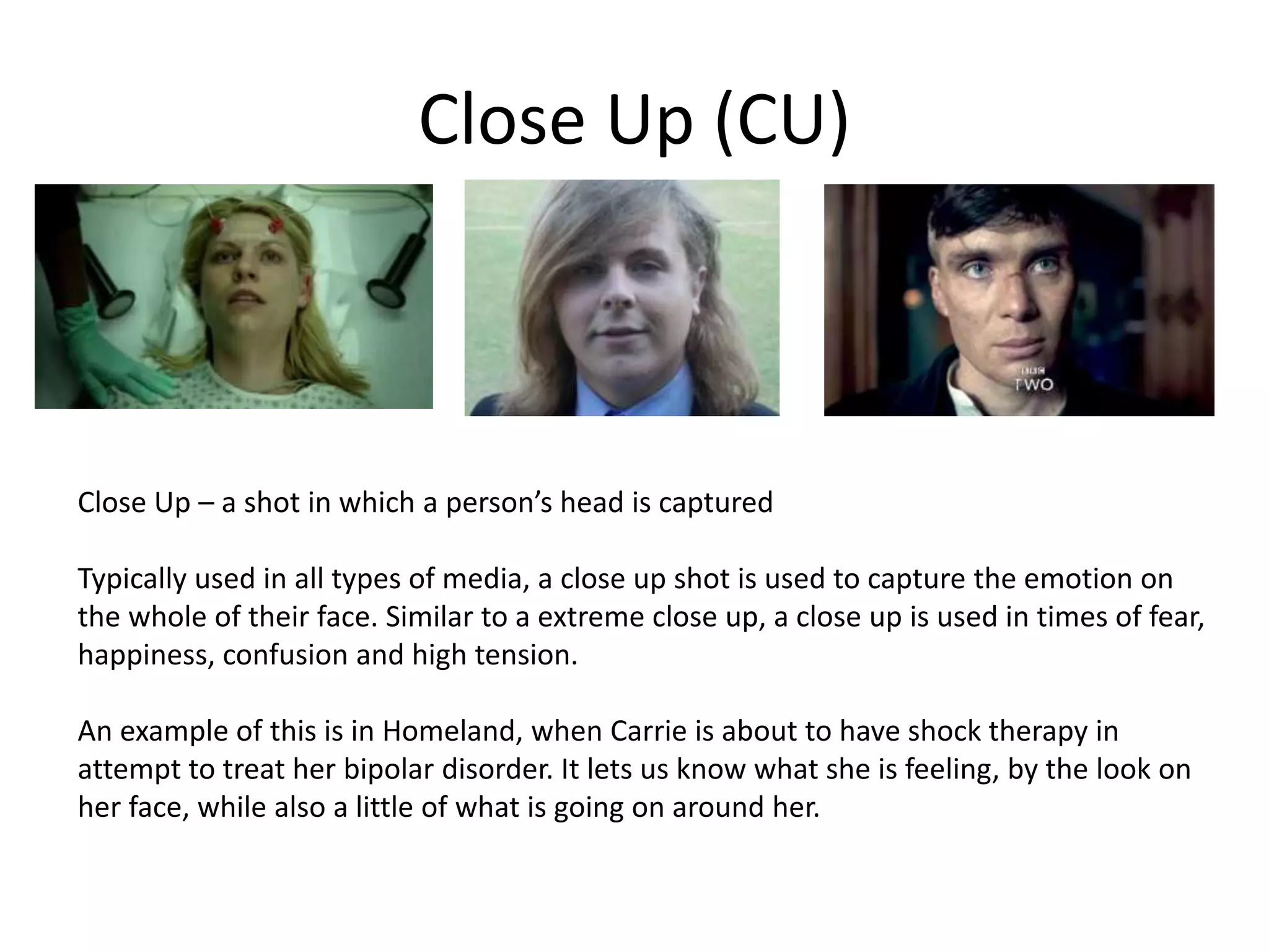 Close Up (CU)
Close Up – a shot in which a person’s head is captured
Typically used in all types of media, a close up shot is used to capture the emotion on
the whole of their face. Similar to a extreme close up, a close up is used in times of fear,
happiness, confusion and high tension.
An example of this is in Homeland, when Carrie is about to have shock therapy in
attempt to treat her bipolar disorder. It lets us know what she is feeling, by the look on
her face, while also a little of what is going on around her.
 