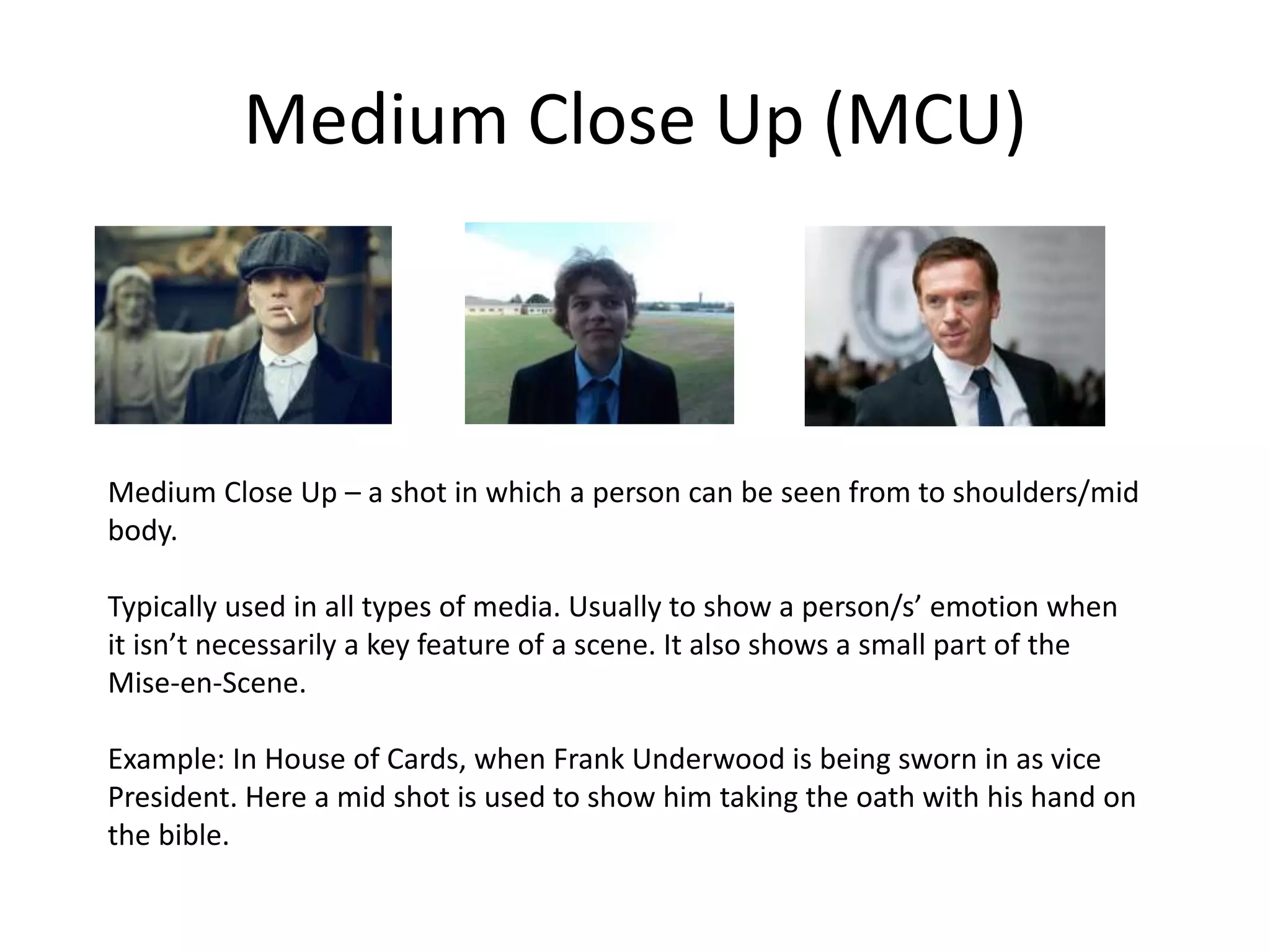 Medium Close Up (MCU)
Medium Close Up – a shot in which a person can be seen from to shoulders/mid
body.
Typically used in all types of media. Usually to show a person/s’ emotion when
it isn’t necessarily a key feature of a scene. It also shows a small part of the
Mise-en-Scene.
Example: In House of Cards, when Frank Underwood is being sworn in as vice
President. Here a mid shot is used to show him taking the oath with his hand on
the bible.
 