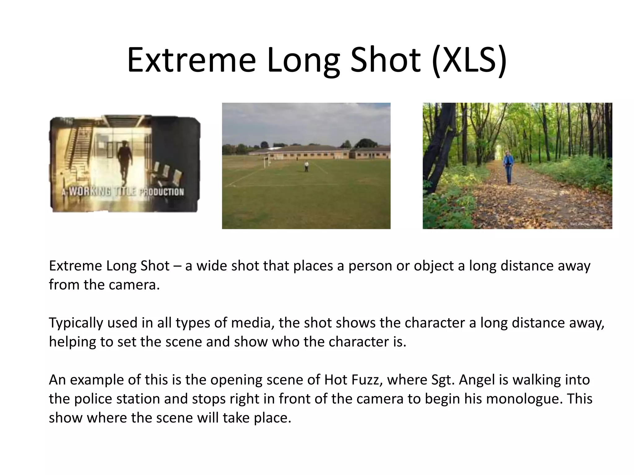 Extreme Long Shot (XLS)
Extreme Long Shot – a wide shot that places a person or object a long distance away
from the camera.
Typically used in all types of media, the shot shows the character a long distance away,
helping to set the scene and show who the character is.
An example of this is the opening scene of Hot Fuzz, where Sgt. Angel is walking into
the police station and stops right in front of the camera to begin his monologue. This
show where the scene will take place.
 