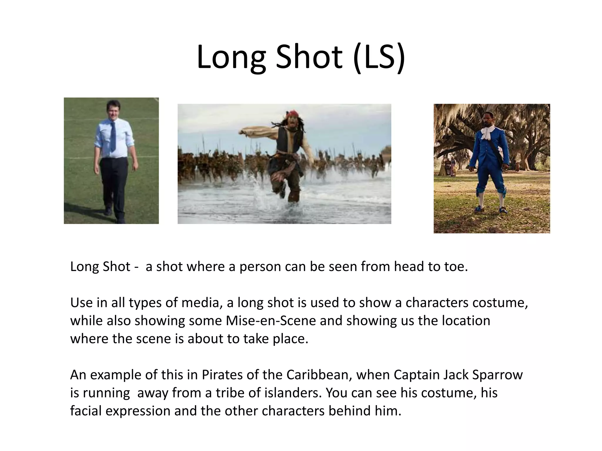 Long Shot (LS)
Long Shot - a shot where a person can be seen from head to toe.
Use in all types of media, a long shot is used to show a characters costume,
while also showing some Mise-en-Scene and showing us the location
where the scene is about to take place.
An example of this in Pirates of the Caribbean, when Captain Jack Sparrow
is running away from a tribe of islanders. You can see his costume, his
facial expression and the other characters behind him.
 